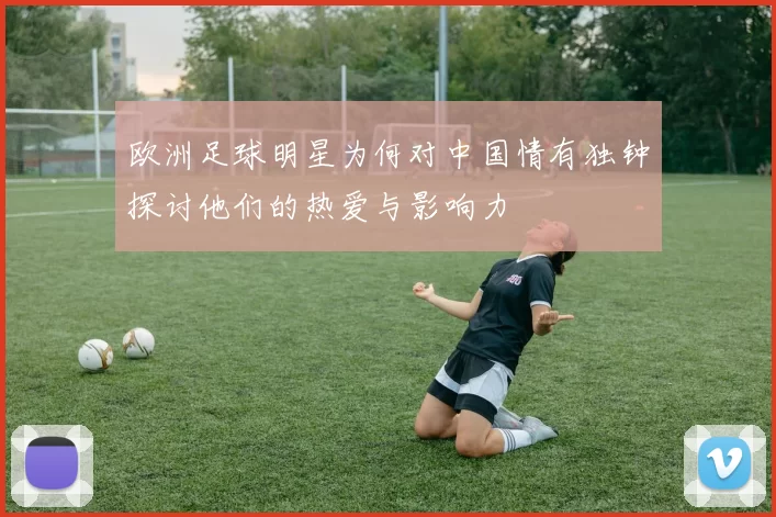 欧洲足球明星为何对中国情有独钟探讨他们的热爱与影响力