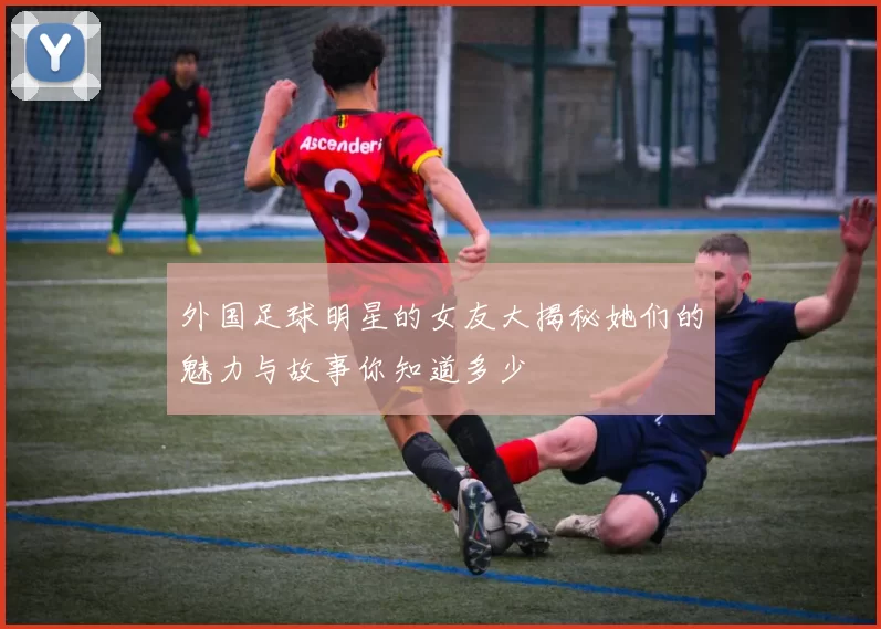外国足球明星的女友大揭秘她们的魅力与故事你知道多少