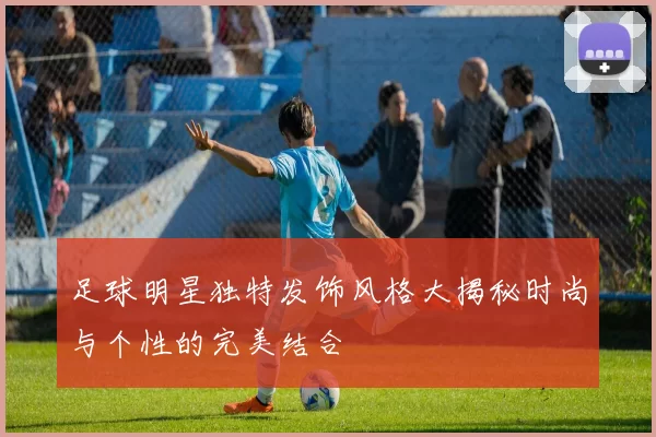 足球明星独特发饰风格大揭秘时尚与个性的完美结合