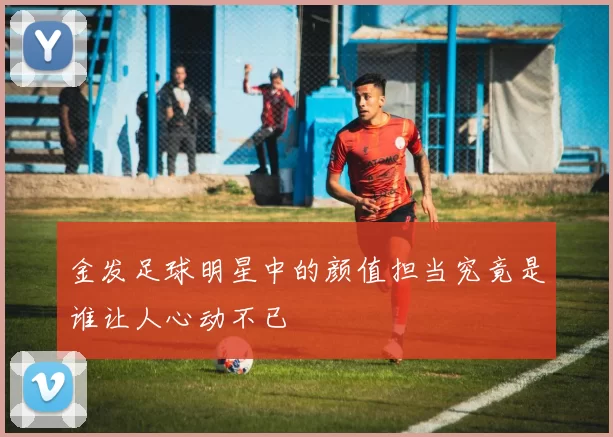 金发足球明星中的颜值担当究竟是谁让人心动不已