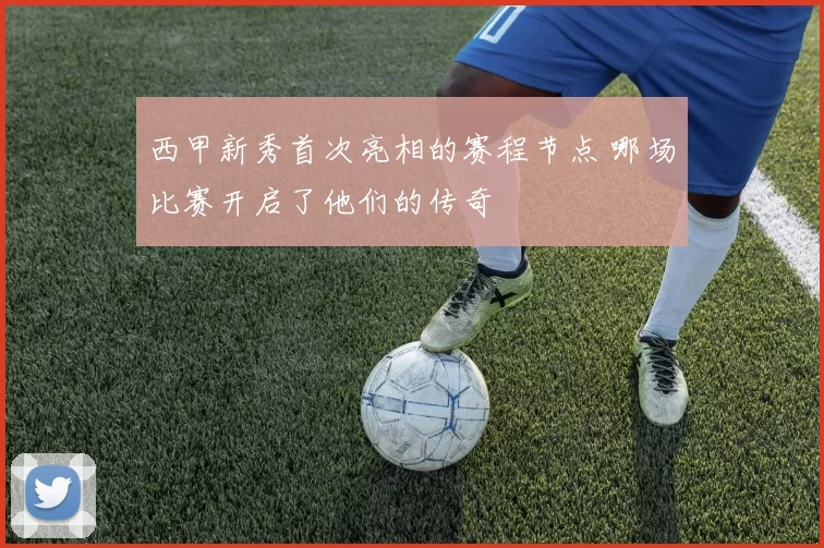 西甲新秀首次亮相的赛程节点 哪场比赛开启了他们的传奇
