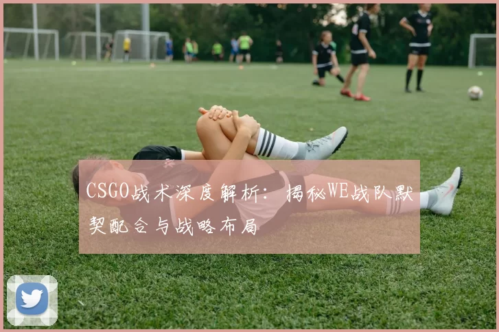 CSGO战术深度解析：揭秘WE战队默契配合与战略布局