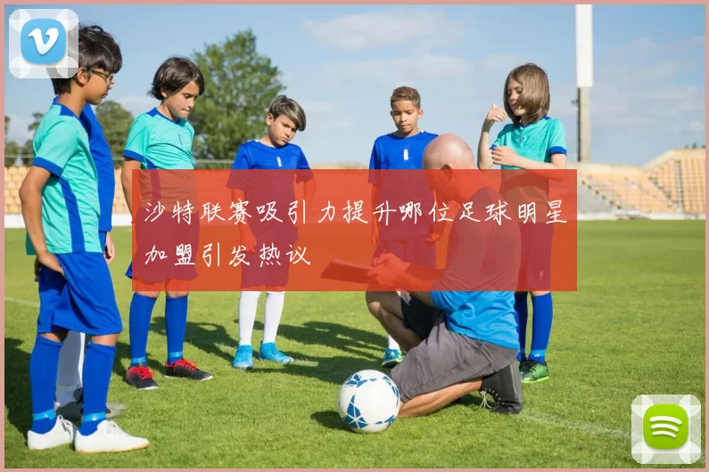 沙特联赛吸引力提升哪位足球明星加盟引发热议
