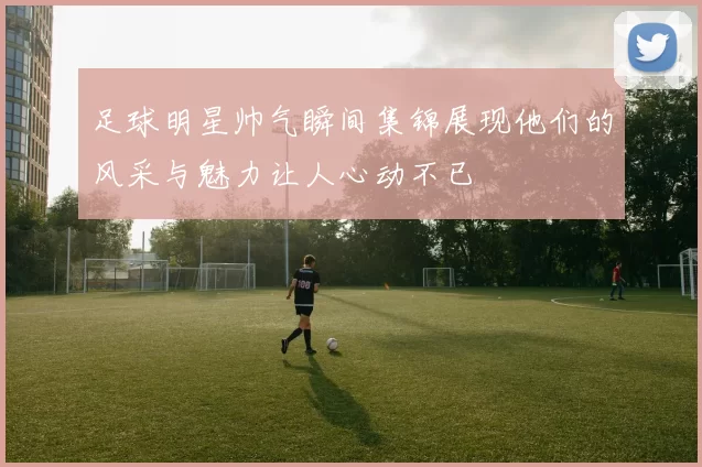 足球明星帅气瞬间集锦展现他们的风采与魅力让人心动不已