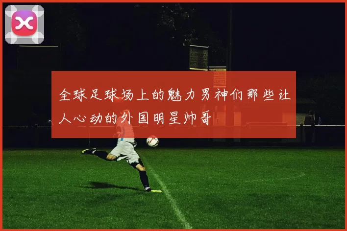 全球足球场上的魅力男神们那些让人心动的外国明星帅哥