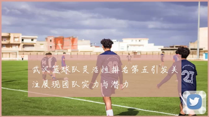 武汉篮球队灵活性排名第五引发关注展现团队实力与潜力