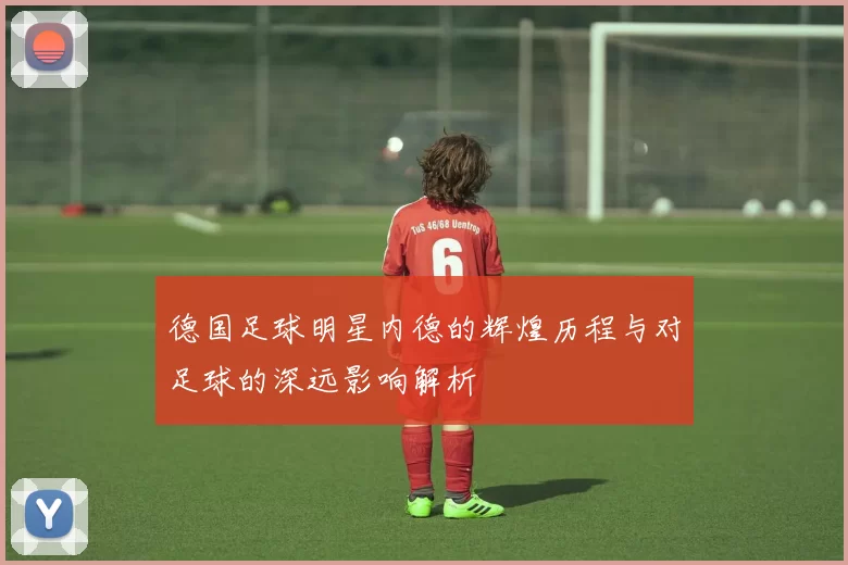 德国足球明星内德的辉煌历程与对足球的深远影响解析
