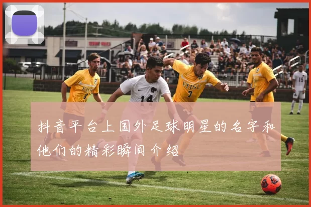 抖音平台上国外足球明星的名字和他们的精彩瞬间介绍