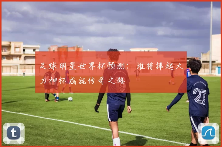 足球明星世界杯预测：谁将捧起大力神杯成就传奇之路