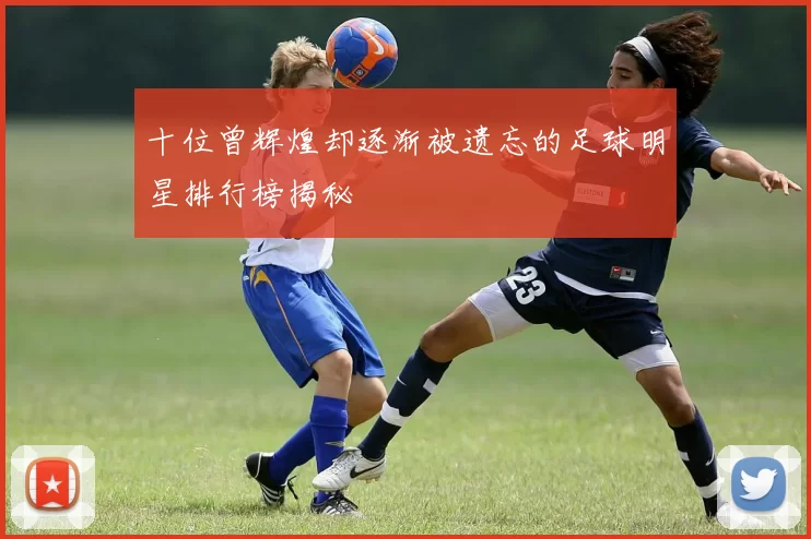 十位曾辉煌却逐渐被遗忘的足球明星排行榜揭秘