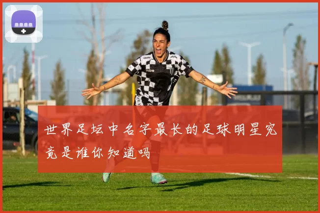世界足坛中名字最长的足球明星究竟是谁你知道吗