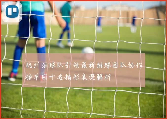 杭州排球队引领最新排球团队协作榜单前十名精彩表现解析