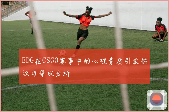 EDG在CSGO赛事中的心理素质引发热议与争议分析