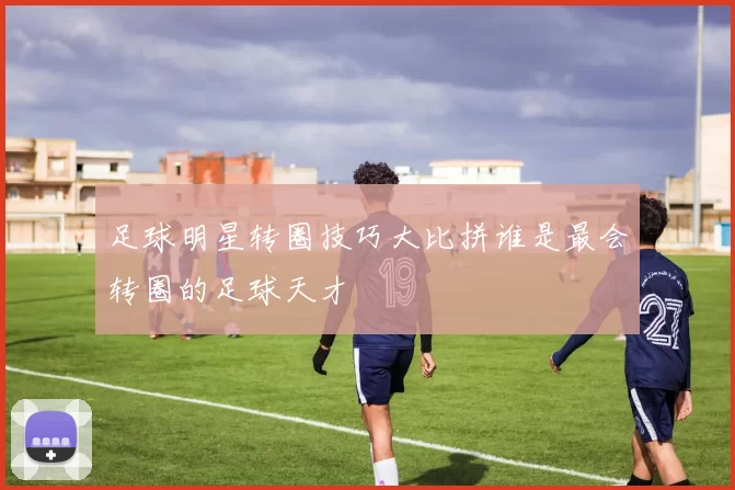 足球明星转圈技巧大比拼谁是最会转圈的足球天才