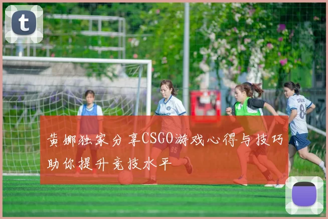 黄娜独家分享CSGO游戏心得与技巧助你提升竞技水平