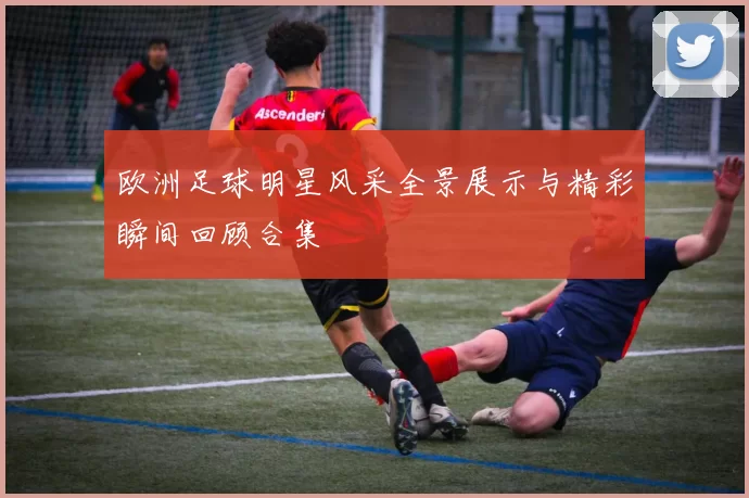 欧洲足球明星风采全景展示与精彩瞬间回顾合集
