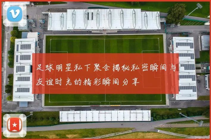 足球明星私下聚会揭秘私密瞬间与友谊时光的精彩瞬间分享