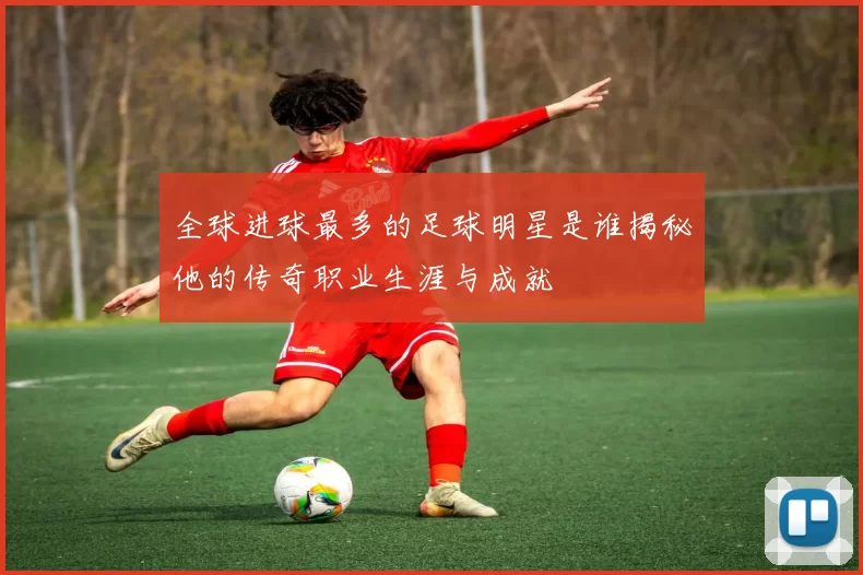 全球进球最多的足球明星是谁揭秘他的传奇职业生涯与成就