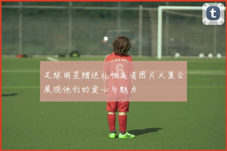 足球明星赠送礼物高清图片大集合展现他们的爱心与魅力