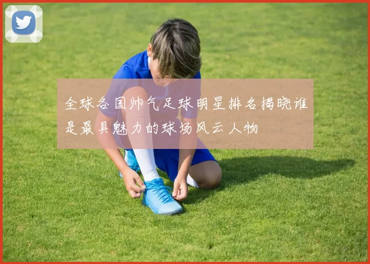 全球各国帅气足球明星排名揭晓谁是最具魅力的球场风云人物