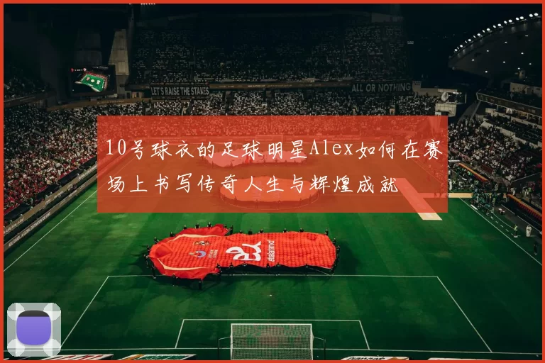 10号球衣的足球明星Alex如何在赛场上书写传奇人生与辉煌成就