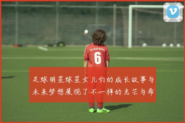 足球明星球星女儿们的成长故事与未来梦想展现了不一样的光芒与希望