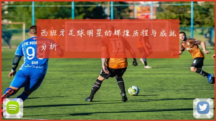 西班牙足球明星的辉煌历程与成就分析