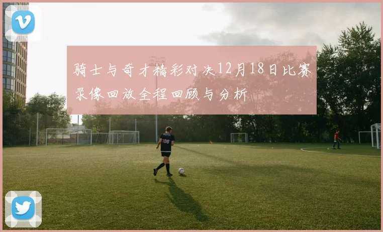 骑士与奇才精彩对决12月18日比赛录像回放全程回顾与分析