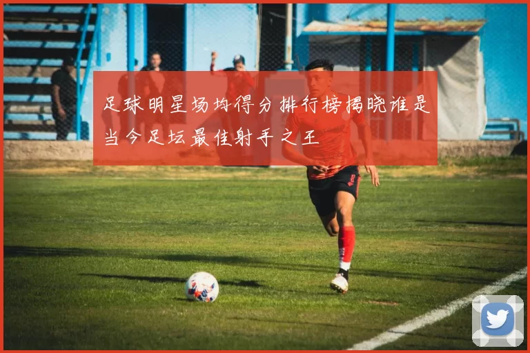 足球明星场均得分排行榜揭晓谁是当今足坛最佳射手之王