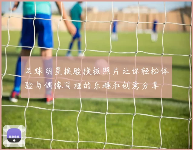 足球明星换脸模板照片让你轻松体验与偶像同框的乐趣和创意分享