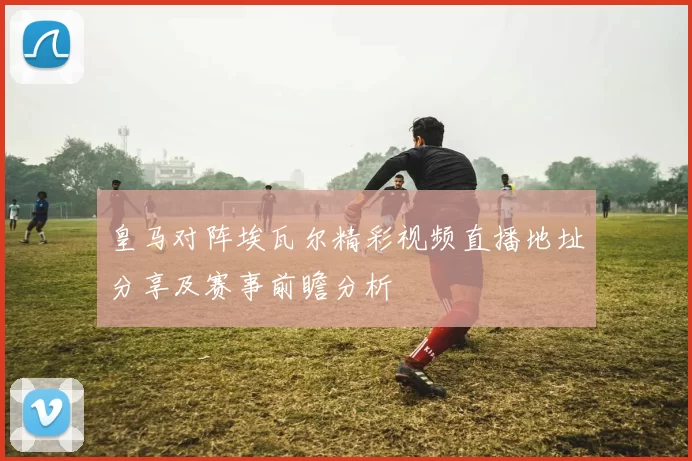 皇马对阵埃瓦尔精彩视频直播地址分享及赛事前瞻分析