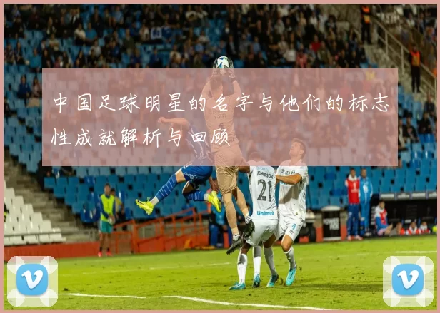 中国足球明星的名字与他们的标志性成就解析与回顾