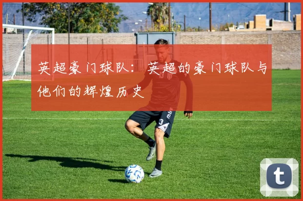 英超豪门球队：英超的豪门球队与他们的辉煌历史