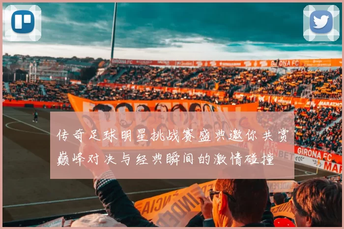 传奇足球明星挑战赛盛典邀你共赏巅峰对决与经典瞬间的激情碰撞