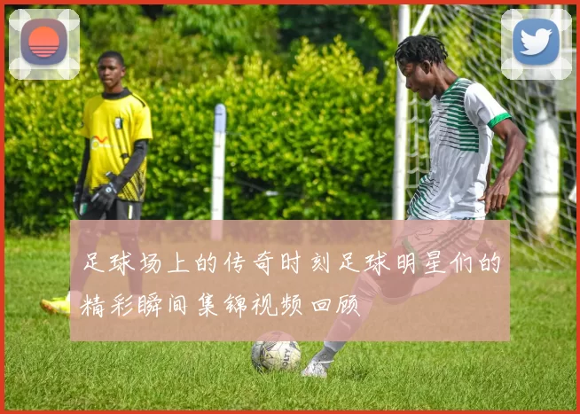 足球场上的传奇时刻足球明星们的精彩瞬间集锦视频回顾