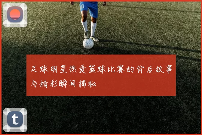 足球明星热爱篮球比赛的背后故事与精彩瞬间揭秘