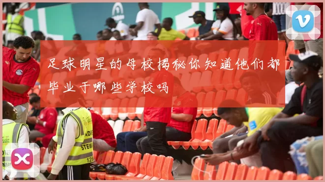 足球明星的母校揭秘你知道他们都毕业于哪些学校吗
