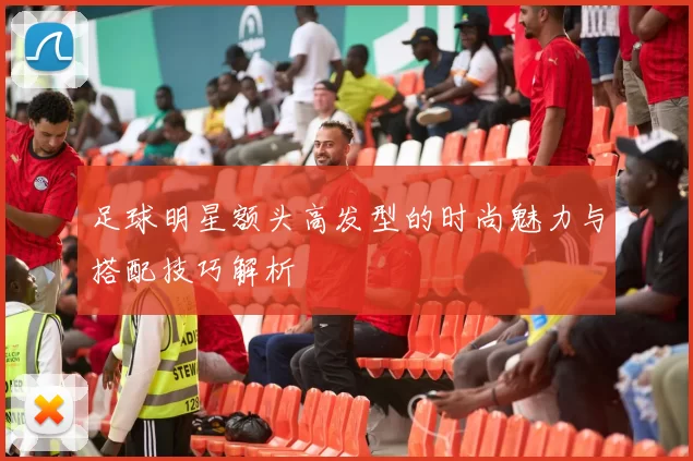 足球明星额头高发型的时尚魅力与搭配技巧解析