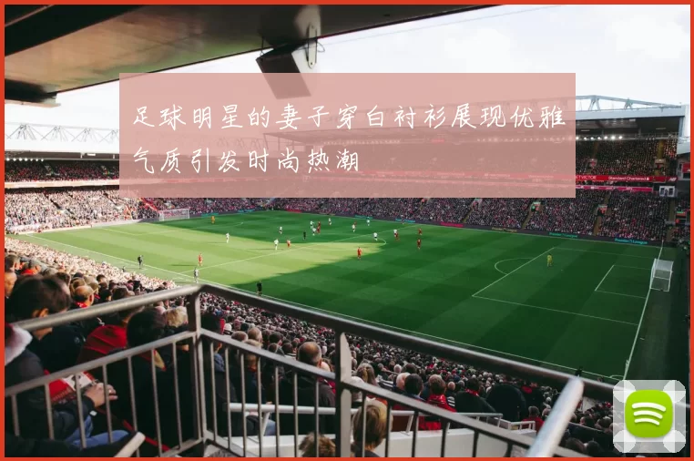 足球明星的妻子穿白衬衫展现优雅气质引发时尚热潮