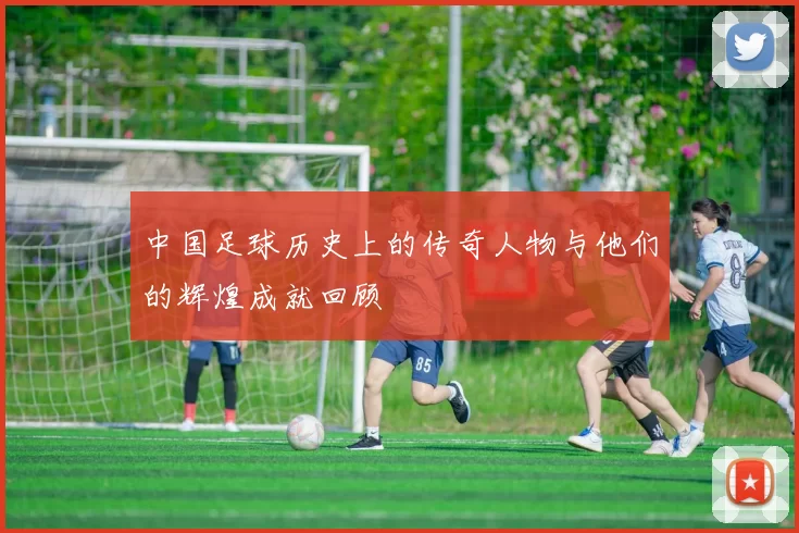 中国足球历史上的传奇人物与他们的辉煌成就回顾