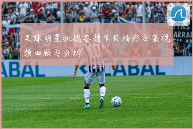 足球明星挑战答题节目精彩合集视频回顾与分析