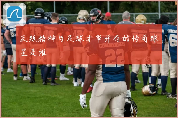 反叛精神与足球才华并存的传奇球星是谁