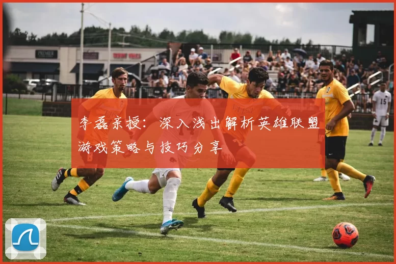 李磊亲授：深入浅出解析英雄联盟游戏策略与技巧分享