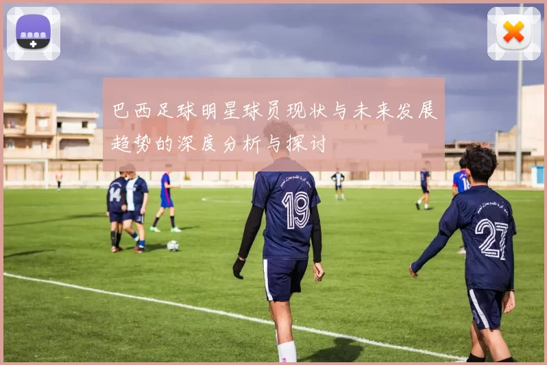 巴西足球明星球员现状与未来发展趋势的深度分析与探讨