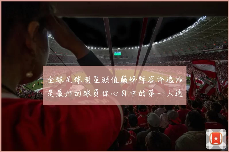 全球足球明星颜值巅峰阵容评选谁是最帅的球员你心目中的第一人选是谁