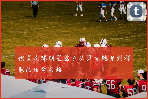 德国足球明星盘点从贝肯鲍尔到穆勒的传奇之路