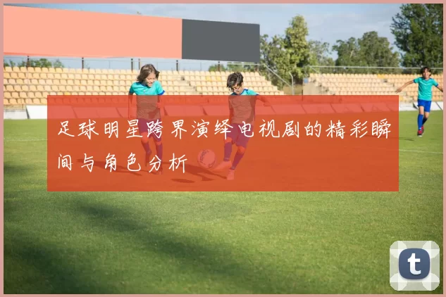 足球明星跨界演绎电视剧的精彩瞬间与角色分析