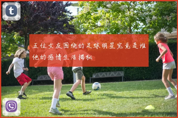 五位女友围绕的足球明星究竟是谁他的感情生活揭秘