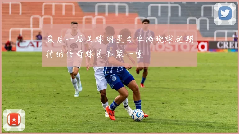 最后一届足球明星名单揭晓球迷期待的传奇球员齐聚一堂