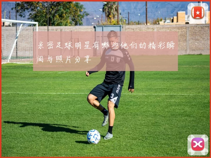 亲密足球明星有哪些他们的精彩瞬间与照片分享